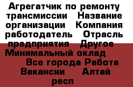 Агрегатчик по ремонту трансмиссии › Название организации ­ Компания-работодатель › Отрасль предприятия ­ Другое › Минимальный оклад ­ 50 000 - Все города Работа » Вакансии   . Алтай респ.